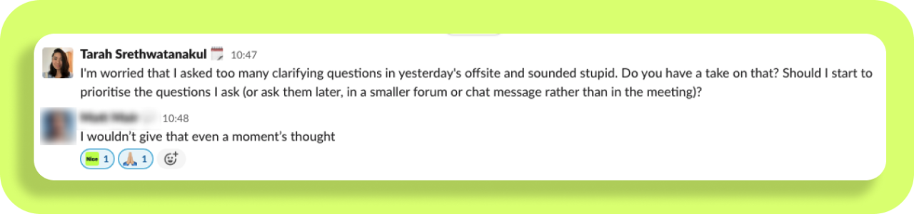 Screenshot of a conversation between Tarah talking to a Product Leader

It says: 

Tarah: "I'm worried that I asked too many clarifying questions in yesterday's offsite and sounded stupid. Do you have a take on that? Should I start to prioritise the questions I ask (or ask them later, in a smaller forum or chat message rather than in the meeting)?"
Product Leader: "I wouldn't give that even a moment's thought