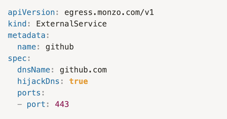 apiVersion: egress.monzo.com/v1
kind: ExternalService
metadata:
  name: github
spec:
  dnsName: github.com
  hijackDns: true
  ports:
  - port: 443