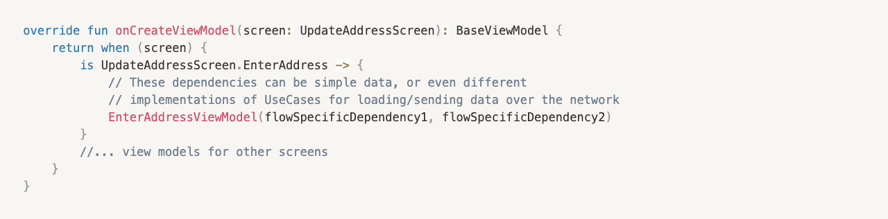  override fun onCreateViewModel(screen: UpdateAddressScreen): BaseViewModel {
     return when (screen) {
         is UpdateAddressScreen.EnterAddress -> {
				     // These dependencies can be simple data, or even different
						 // implementations of UseCases for loading/sending data over the network
						 EnterAddressViewModel(flowSpecificDependency1, flowSpecificDependency2)
				 }
				 //... view models for other screens
     }
 }