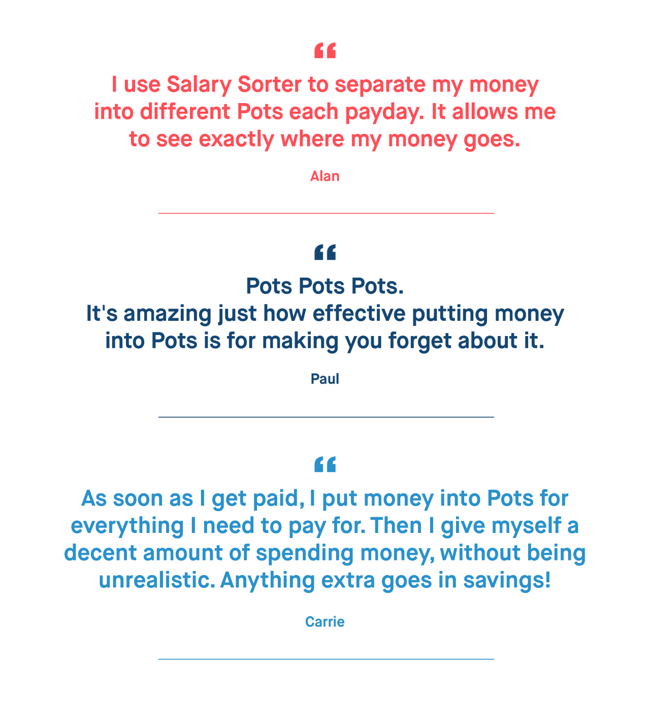 Alan – I use Salary Sorter to separate my money into different Pots each payday. It allows me to see exactly where my money goes.

Paul – Pots Pots Pots. It's amazing just how effective putting money into Pots is for making you forget about it. 

Carrie – As soon as I get paid, I put money into Pots for everything I need to pay for. Then I give myself a decent amount of spending money, without being unrealistic. Anything extra goes in savings!
