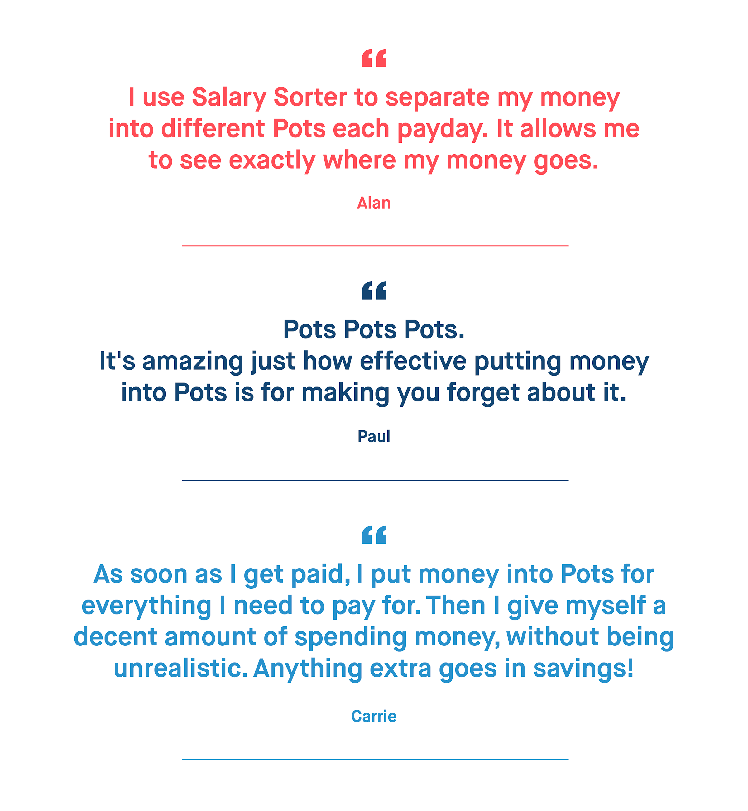 Alan – I use Salary Sorter to separate my money into different Pots each payday. It allows me to see exactly where my money goes.
Paul – Pots Pots Pots. It's amazing just how effective putting money into Pots is for making you forget about it.
Carrie – As soon as I get paid, I put money into Pots for everything I need to pay for. Then I give myself a decent amount of spending money, without being unrealistic. Anything extra goes in savings!