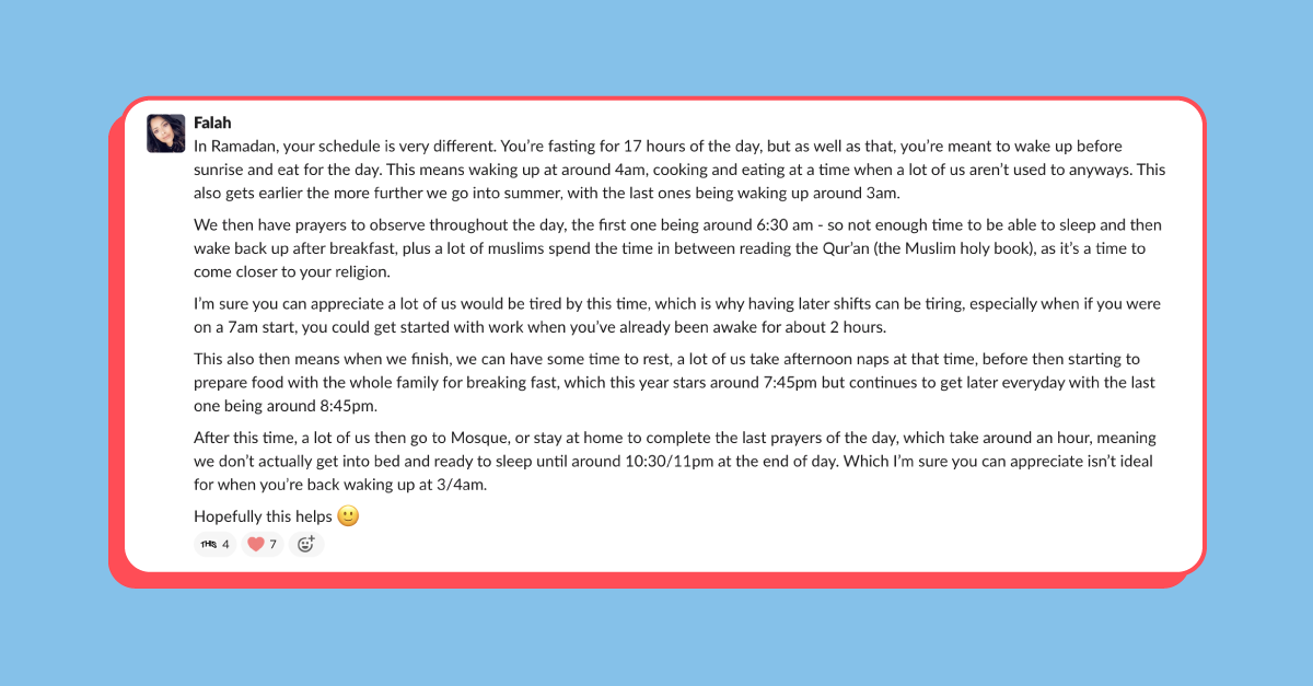 Post in Slack from an employee called Falah that reads: ”In Ramadan, your schedule is very different. You’re fasting for 17 hours of the day, but as well as that, you’re meant to wake up before sunrise and eat for the day. This means waking up at around 4am, cooking and eating at a time when a lot of us aren’t used to anyways. This also gets earlier the more further we go into summer, with the last ones being waking up around 3am.

”We then have prayers to observe throughout the day, the first one being around 6:30 am - so not enough time to be able to sleep and then wake back up after breakfast, plus a lot of Muslims spend the time in between reading the Qur’an (the Muslim holy book), as it’s a time to come closer to your religion.

”I’m sure you can appreciate a lot of us would be tired by this time, which is why having later shifts can be tiring.

”This also then means when we finish, we can have some time to rest, a lot of us take afternoon naps at that time, before then starting to prepare food with the whole family for breaking fast, which this year stars around 7:45pm but continues to get later everyday with the last one being around 8:45pm.

”After this time, a lot of us then go to Mosque, or stay at home to complete the last prayers of the day, which take around an hour, meaning we don’t actually get into bed and ready to sleep until around 10:30/11pm at the end of day.”