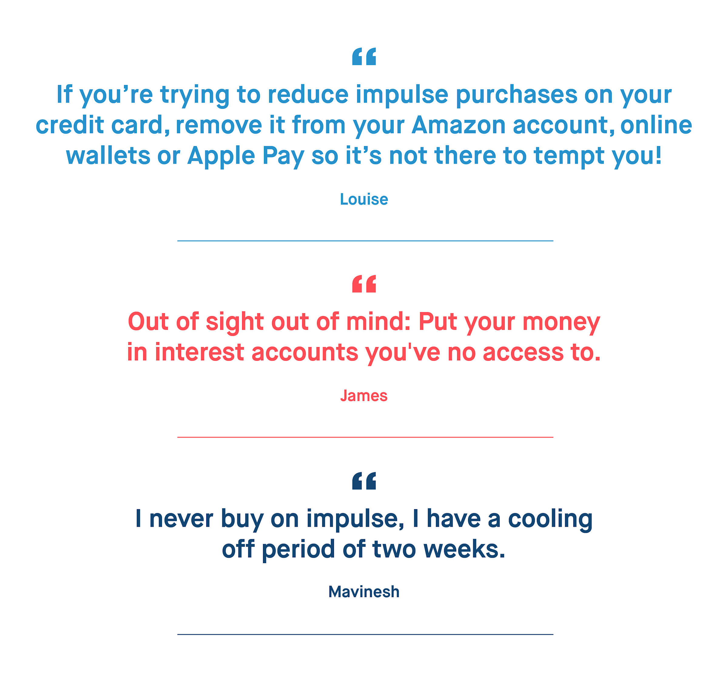 Louise – If you’re trying to reduce impulse purchases on your credit card, remove it from your Amazon account, online wallets or Apple Pay so it’s not there to tempt you!
James – Out of sight out of mind: Put your money in interest accounts you've no access to.
Mavinesh – I never buy on impulse, I have a cooling off period of two weeks.