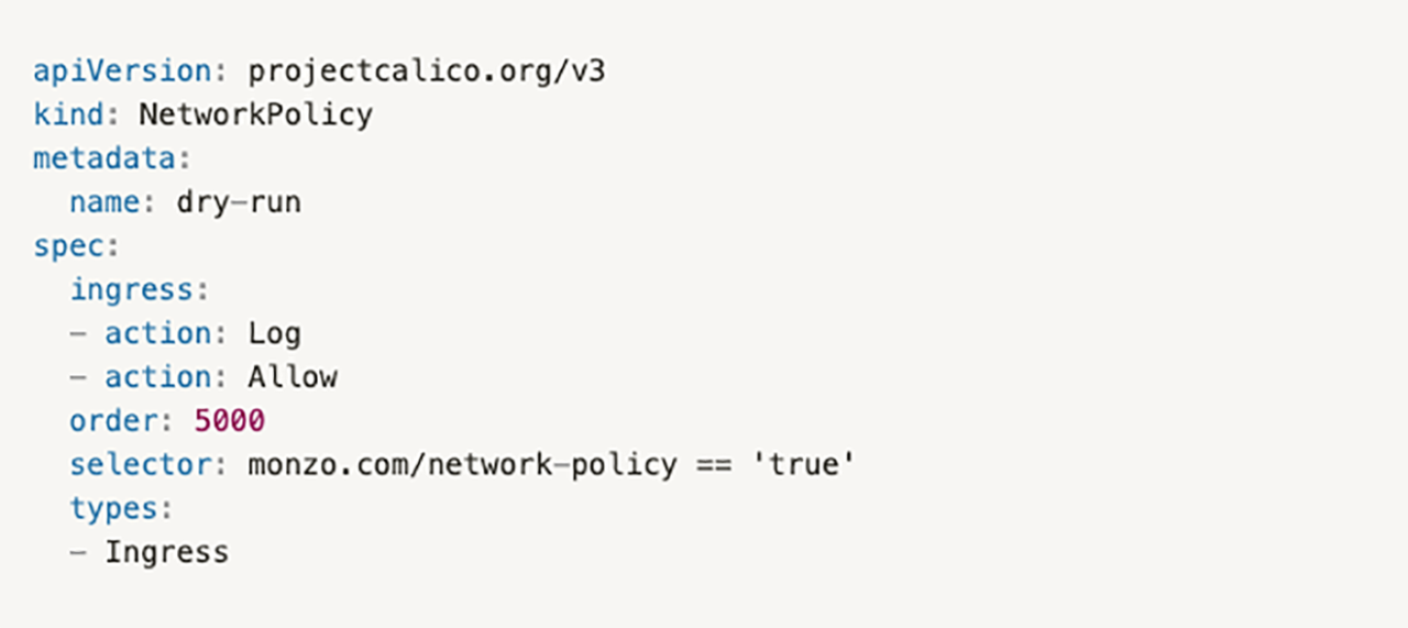 apiVersion: projectcalico.org/v3kind: NetworkPolicymetadata:  name: dry-runspec:  ingress:  - action: Log  - action: Allow  order: 5000  selector: monzo.com/network-policy=='true'  types:  - Ingress