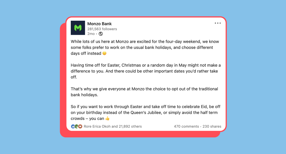 Screenshot of a LinkedIn post that says: 

While lots of us here at Monzo are excited for the four-day weekend, we know some folks prefer to work on the usual bank holidays, and choose different days off instead 🙂

Having time off for Easter, Christmas or a random day in May might not make a difference to you. And there could be other important dates you’d rather take off.

That’s why we give everyone at Monzo the choice to opt out of the traditional bank holidays.

So if you want to work through Easter and take off time to celebrate Eid, be off on your birthday instead of the Queen’s Jubilee, or simply avoid the half term crowds – you can 👍