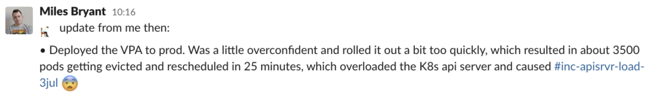"Deployed the VPA to prod. Was a little overconfident and rolled it out a bit too quickly, which resulted in about 3500 pods getting evicted and rescheduled in 25 minutes, which overloaded the K8s api server and caused #inc-apisvr-load-3jul 😨"