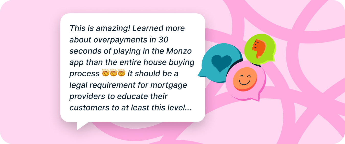 Customer quote: This is amazing! Learned more about overpayments in 30 seconds of playing in the Monzo app than the entire house buying process 🤯🤯🤯 It should be a legal requirement for mortgage providers to educate their customers to at least this level