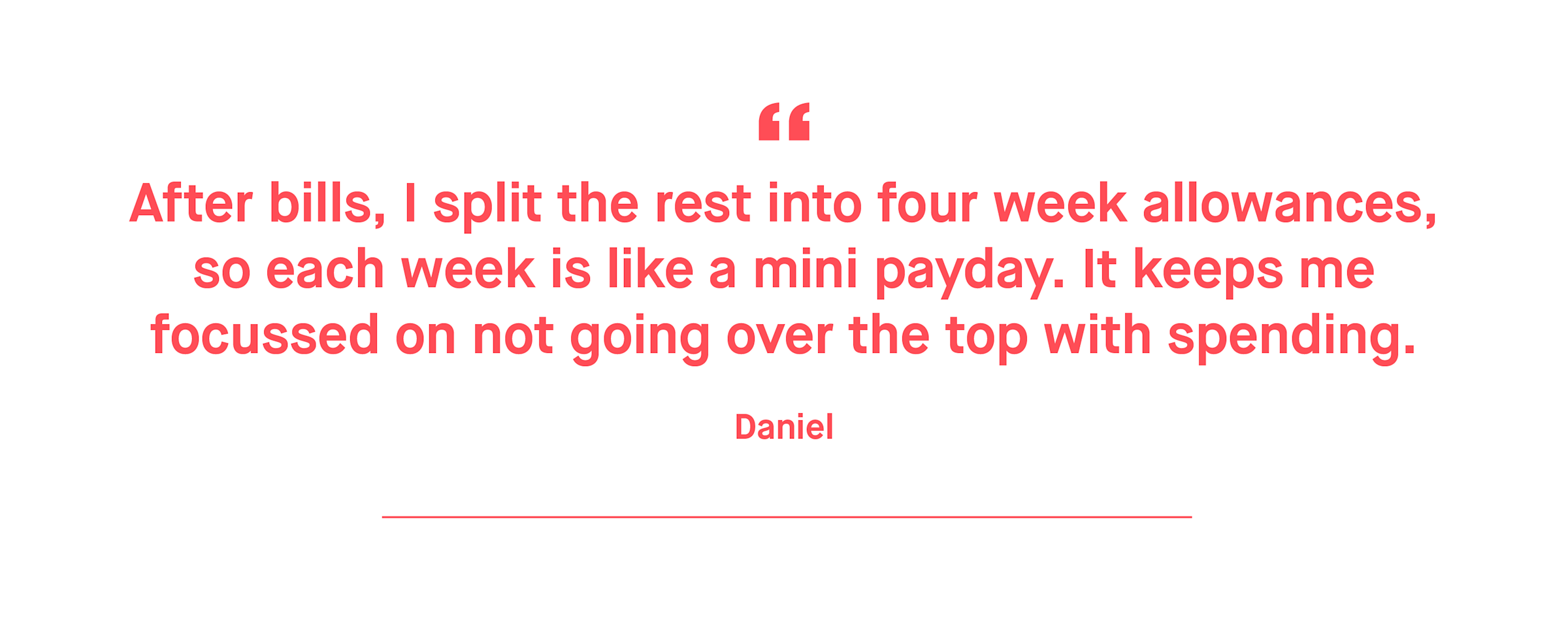 Daniel – After bills, I split the rest into four week allowances, so each week is like a mini payday. It keeps me focussed on not going over the top with spending.