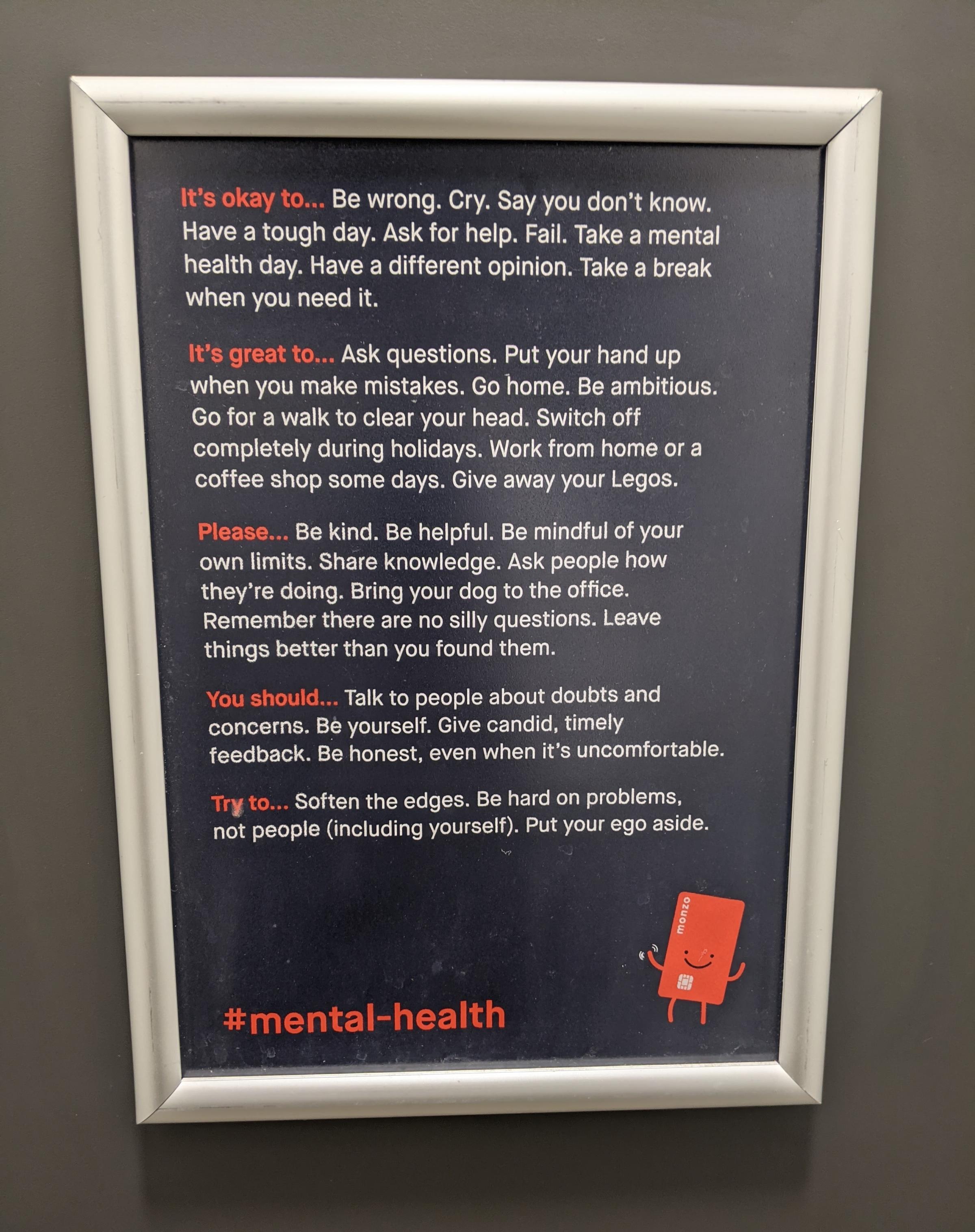 A sign on the back of a toilet saying:

It’s okay to… Be wrong. Cry. Say you don’t know.
Have a tough day. Ask for help. Fail. Take a mental
health day. Have a different opinion. Take a break
when you need it.
It’s great to… Ask questions. Put your hand up
when you make mistakes. Go home. Be ambitious.
Go for a walk to clear your head. Switch off
completely during holidays. Work from home or a
coffee shop some days. Give away your Legos.
Please… Be kind. Be helpful. Be mindful of your
own limits. Share knowledge. Ask people how
they’re doing. Bring your dog to the office.
Remember there are no silly questions. Leave
things better than you found them.
You should… Talk to people about doubts and
concerns. Be yourself. Give candid, timely
feedback. Be honest, even when it’s uncomfortable.
Try to… Soften the edges. Be hard on problems,
not people (including yourself). Put your ego aside.