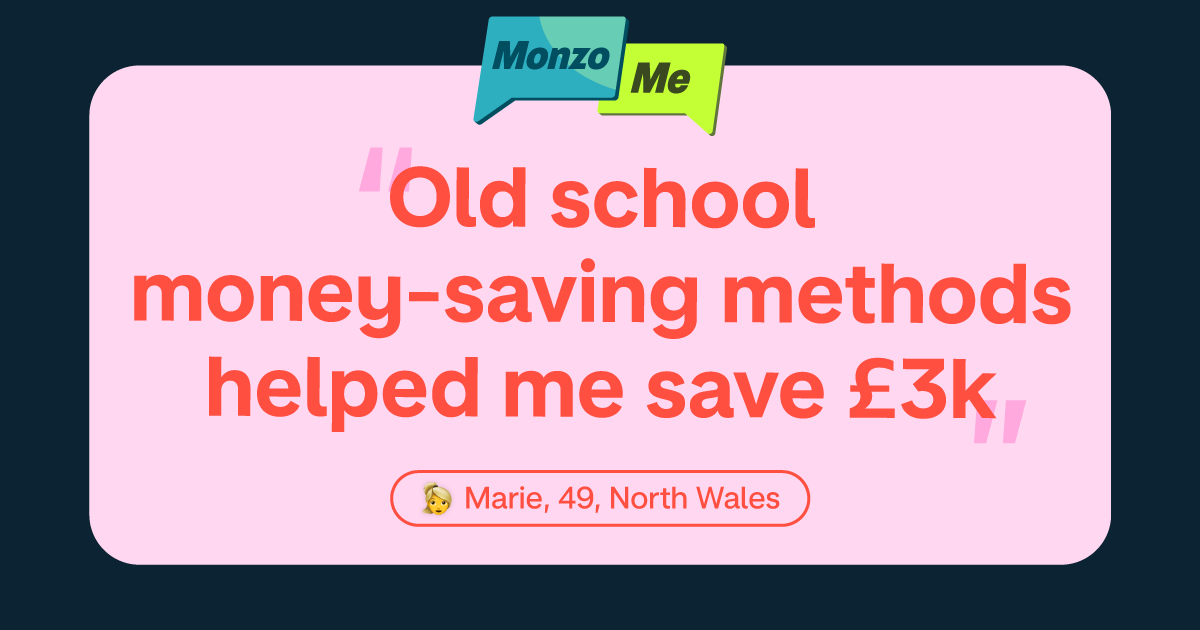 Two text message bubbles saying "Monzo Me" 

Quote in hot coral on a pink background saying "Old school money-saving methods helped me save £3k" 

Marie, 49, North Wales