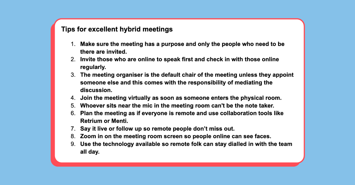Screenshot from a document sharing tips for "excellent hybrid meetings" 

1. Make sure the meeting has a purpose and only the people who need to be there are invited. 
2. Invite those who are online to speak first and check in with those online regularly. 
3. The meeting organiser is the default chair of the meeting unless they appoint someone else and this comes with the responsibility of meditating the discussion. 
4. Join the meeting virtually as soon as someone enters the physical room. 
5. Whoever sits near the mic in the meeting room can't be the notetaker. 
6. Plan the meeting as if everyone is remote and use collaboration tools like Retrium or Menti, 
7. Say it live or follow up so remote people don't miss out. 
8. Zoom in on the meeting room screen so people online can see faces.
9. Use the technology available so remote folk can stay dialled in with the team all day.