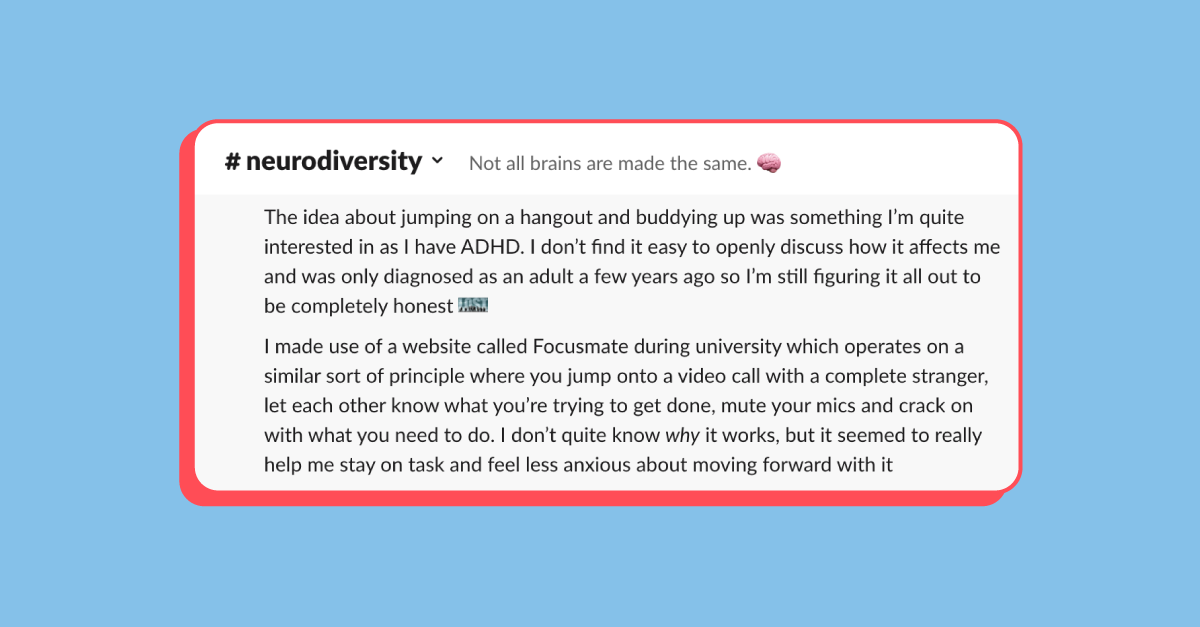 Screenshot of the #neurodiversity channel in Slack (our internal messaging tool). The description of the channel is "Not all brains are made the same 🧠". 

The post is from an employee and reads: "The idea about jumping on a hangout and buddying up was something I'm quite interested in as I have ADHD. I don't find it easy to openly discuss how it affects me and was only diagnosed as an adult a few years ago so I'm still figuring it all out to be completely honest. 

"I made use of a website called Focusmate during university which operates on a similar sort of principle where you jump onto a video call with a complete stranger, let each other know what you're trying to get done, mute your mics and crack on with what you need to do. I don't quite know why it works, but it seemed to really help me stay on task and feel less anxious about moving forward with it." 
