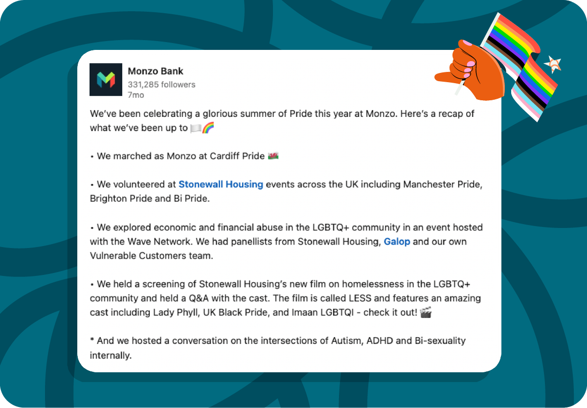 Screenshot of a Monzo LinkedIn Post: 

We’ve been celebrating a glorious summer of Pride this year at Monzo. Here’s a recap of what we’ve been up to 🏳️‍🌈

• We marched as Monzo at Cardiff Pride 🏴󠁧󠁢󠁷󠁬󠁳󠁿

• We volunteered at Stonewall Housing events across the UK including Manchester Pride, Brighton Pride and Bi Pride.

• We explored economic and financial abuse in the LGBTQ+ community in an event hosted with the Wave Network. We had panellists from Stonewall Housing, Galop and our own Vulnerable Customers team.

• We held a screening of Stonewall Housing’s new film on homelessness in the LGBTQ+ community and held a Q&A with the cast. The film is called LESS and features an amazing cast including Lady Phyll, UK Black Pride, and Imaan LGBTQI - check it out! 🎬

* And we hosted a conversation on the intersections of Autism, ADHD and Bi-sexuality internally.