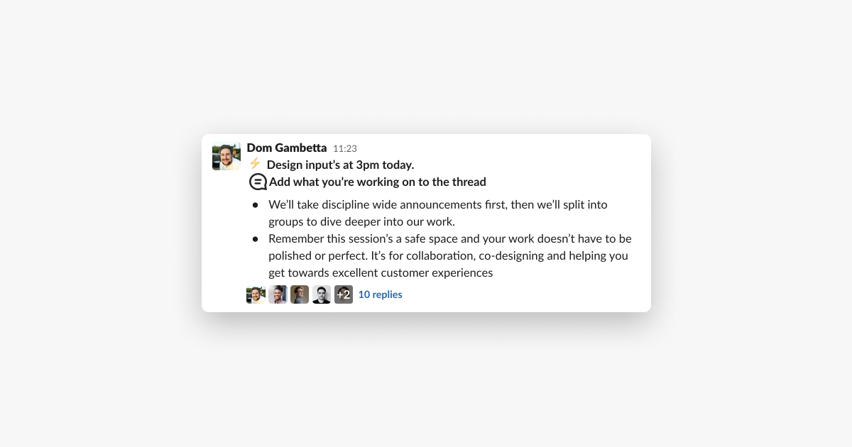 screenshot of a Slack message saying 

"Design Input's at 3pm today. 

Add what your'e working on to the thread 

– We'll take discipline wide announcements first, then we'll split into groups to dive deeper into our work 
– Remember the session's a safe space and your work doesn't have to be polished or perfect. It's for collaboration, co-designing and helping you get towards excellent customer experiences." 