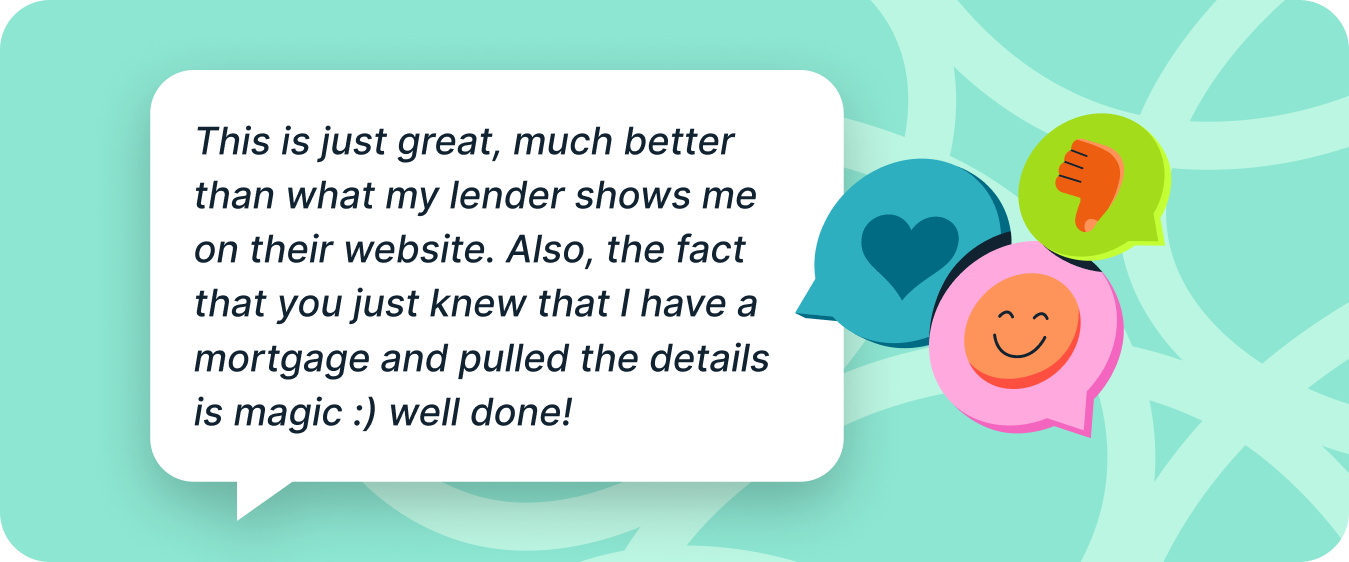 Customer quote: This is just great, much better than what my lender shows me on their website. Also, the fact that you just knew that I have a mortgage and pulled the details is magic. Well done!