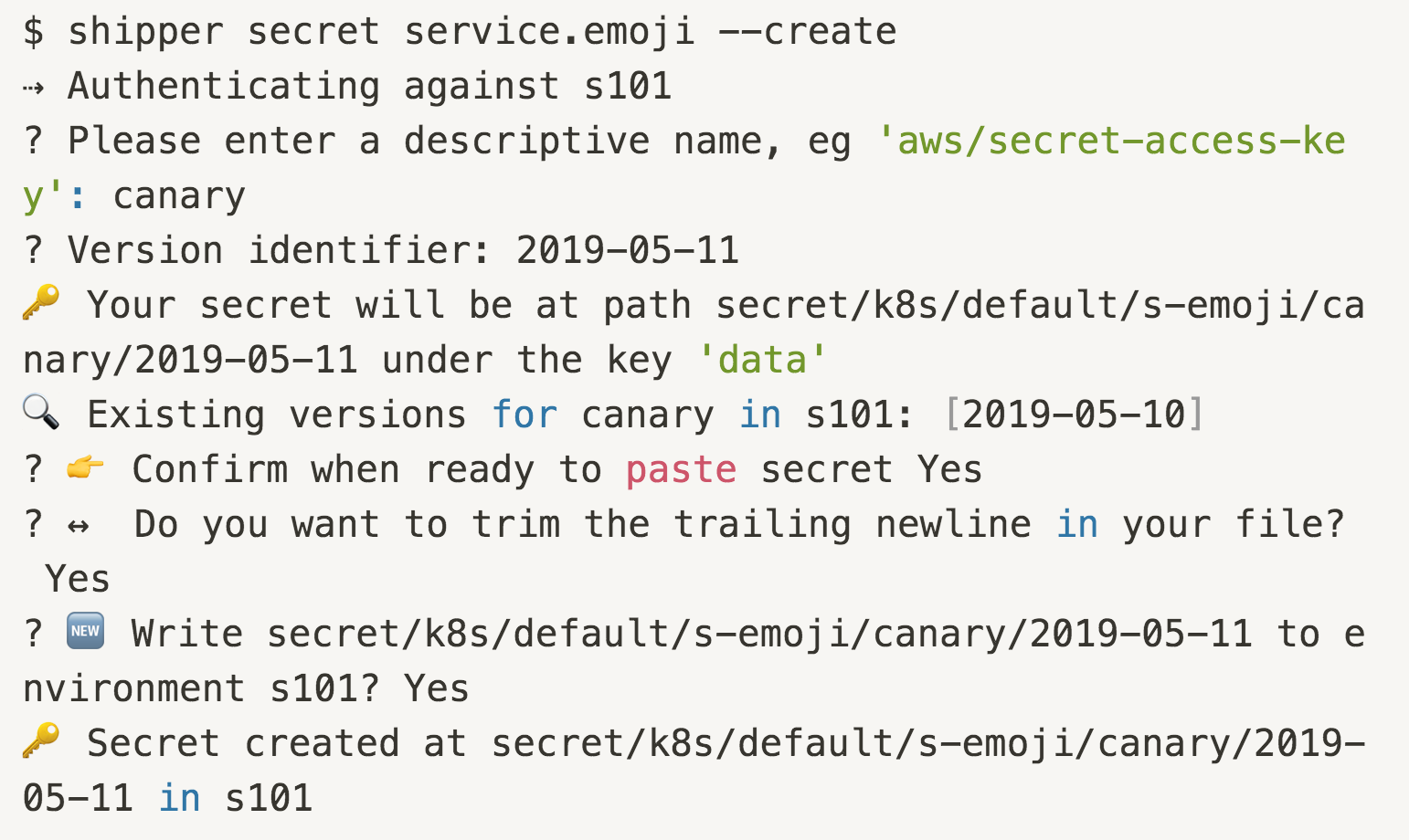 $ shipper secret service.emoji --create ⇢ Authenticating against s101 ? Please enter a descriptive name, eg 'aws/secret-access-key': canary ? Version identifier: 2019-05-11 🔑 Your secret will be at path secret/k8s/default/s-emoji/canary/2019-05-11 under the key 'data' 🔍 Existing versions for canary in s101: [2019-05-10] ? 👉 Confirm when ready to paste secret Yes ? ↔️  Do you want to trim the trailing newline in your file? Yes ? 🆕 Write secret/k8s/default/s-emoji/canary/2019-05-11 to environment s101? Yes 🔑 Secret created at secret/k8s/default/s-emoji/canary/2019-05-11 in s101