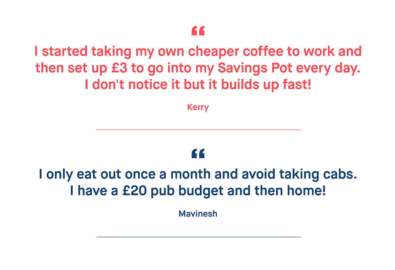 Kerry – I started taking my own cheaper coffee to work and then set up £3 to go into my Savings Pot every day. I don't notice it but it builds up fast!

Mavinesh – I only eat out once a month and avoid taking cabs. I have a £20 pub budget and then home! 