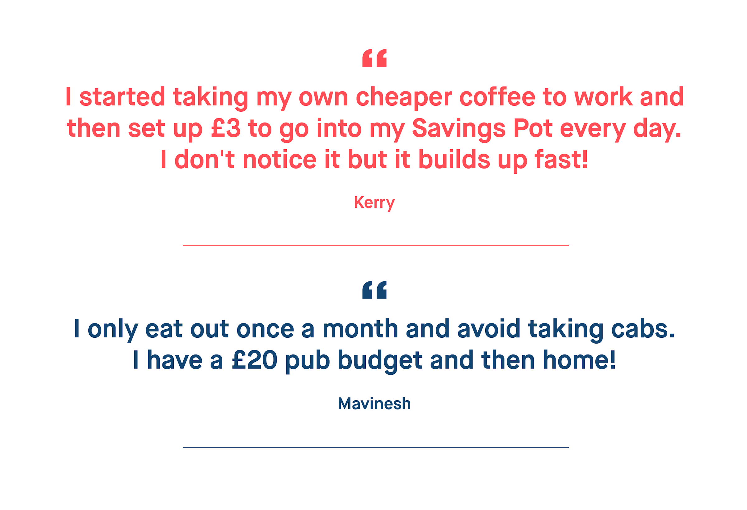 Kerry – I started taking my own cheaper coffee to work and then set up £3 to go into my Savings Pot every day. I don't notice it but it builds up fast!
Mavinesh – I only eat out once a month and avoid taking cabs. I have a £20 pub budget and then home!