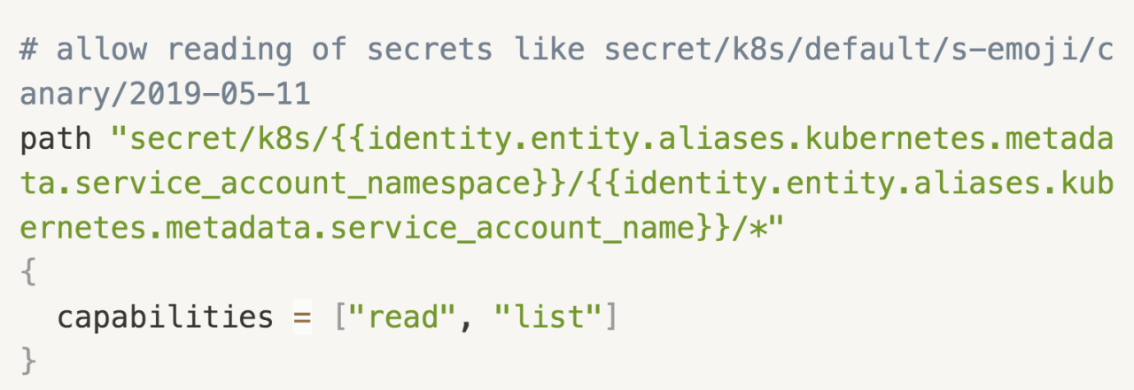 # allow reading of secrets like secret/k8s/default/s-emoji/canary/2019-05-11 path "secret/k8s/{{identity.entity.aliases.kubernetes.metadata.service_account_namespace}}/{{identity.entity.aliases.kubernetes.metadata.service_account_name}}/*" {   capabilities = ["read", "list"] }