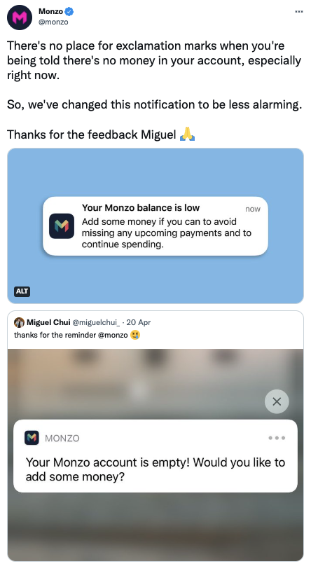 A screenshot showing a customer tweeting Monzo saying ‘Thanks for the reminder Monzo’ followed by a crying emoji in response to a notification that said ‘Your Monzo account is empty! Would you like to add some money?’. The next image is a tweet from Monzo in response explaining how we have changed the notification to read ‘Add some money if you can to avoid missing any upcoming payments and to continue spending’.