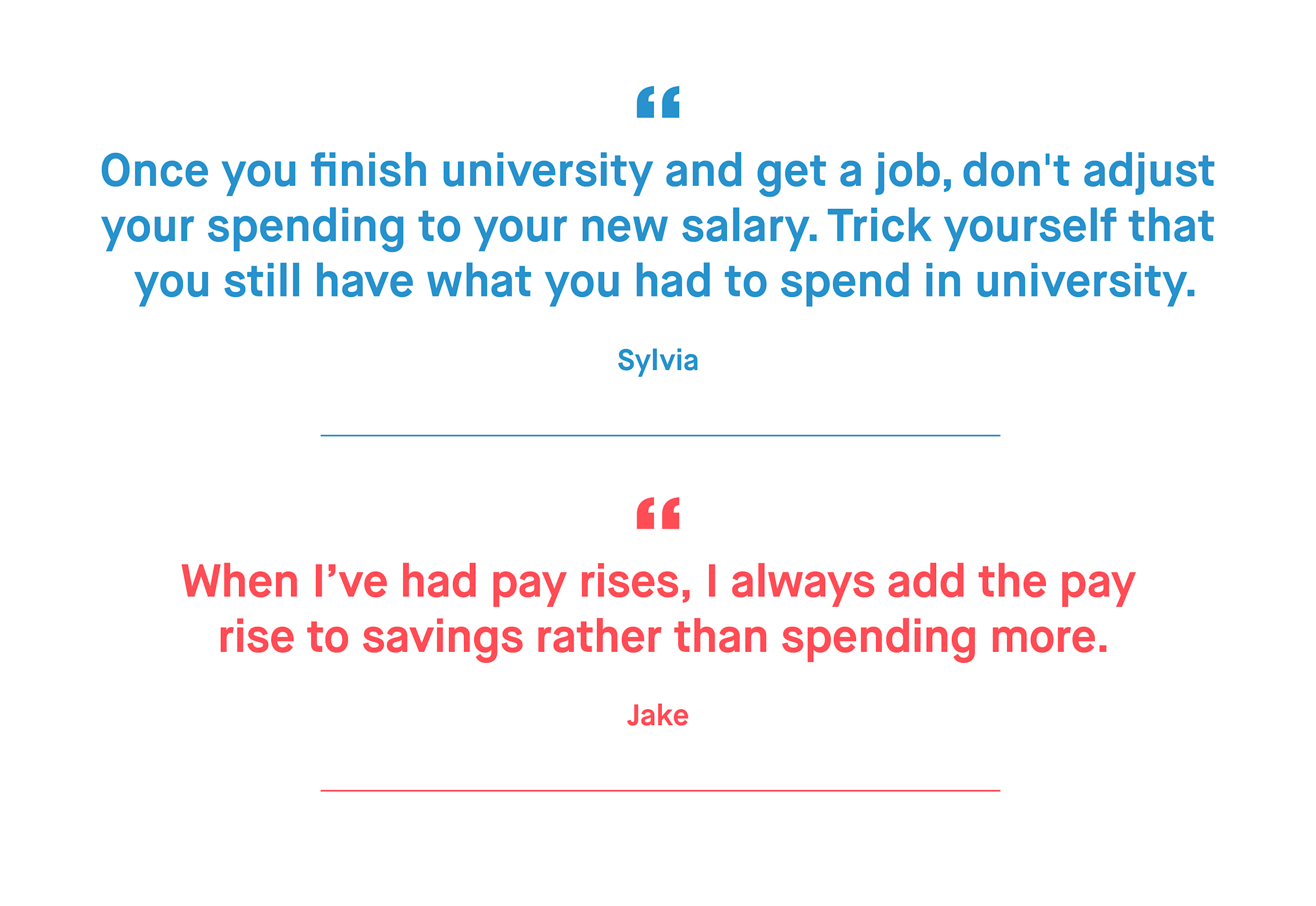 Sylvia – Once you finish university and get a job, don't adjust your spending to your new salary. Trick yourself that you still have what you had to spend in university.
Jake – When I’ve had pay rises, I always add the pay rise to savings rather than spending more.