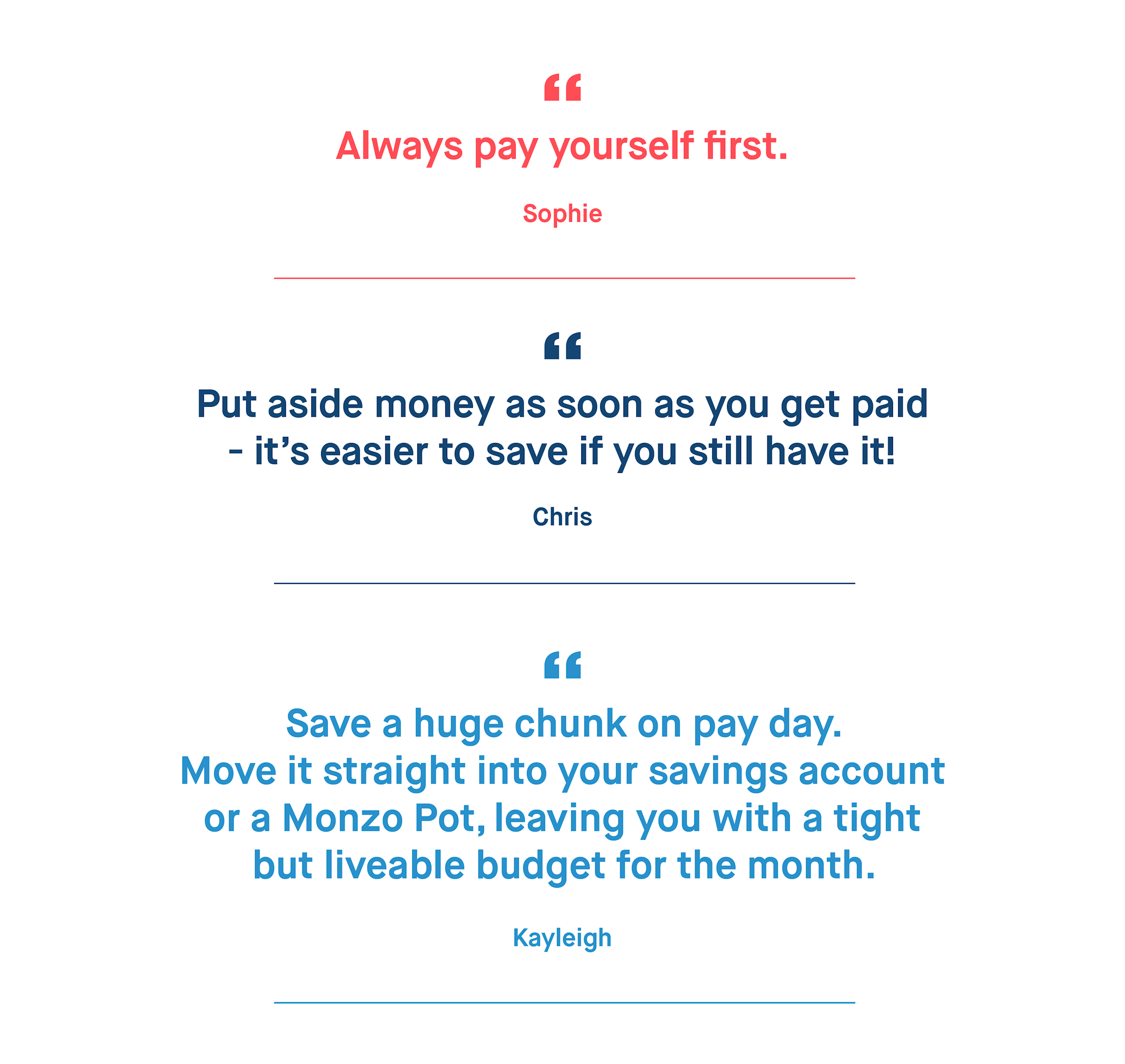 Sophie – Always pay yourself first.
Chris – Put aside money as soon as you get paid – it’s easier to save if you still have it!
Kayleigh – Save a huge chunk on pay day. Move it straight into your savings account or a Monzo Pot, leaving you with a tight but liveable budget for the month.