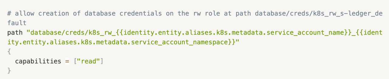 # allow creation of database credentials on the rw role at path database/creds/k8s_rw_s-ledger_default
path "database/creds/k8s_rw_{{identity.entity.aliases.k8s.metadata.service_account_name}}_{{identity.entity.aliases.k8s.metadata.service_account_namespace}}"
{
  capabilities = ["read"]
}
