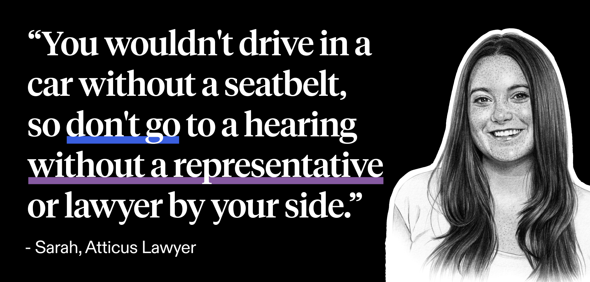 Sarah, a lawyer at Atticus, shares this analogy about needing a disability lawyer for a hearing: "You wouldn't drive a car without a seatbelt, so don't go to a hearing without a representative by your side."