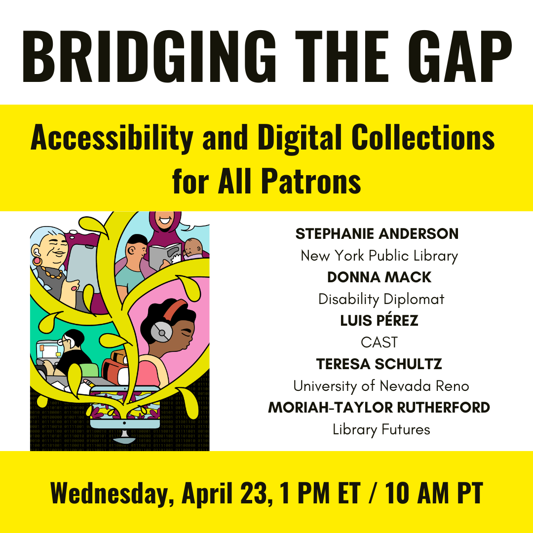 Bridging the Gap: Accessibility and Digital Collections for All Patrons / 
Stephanie Anderson, New York Public Library, 
Donna Mack, Disability Diplomat, 
Luis Pérez, CAST, 				
Teresa Schultz, University of Nevada, Reno, 
Moriah-Taylor Rutherford, Library Futures / 
Wednesday, April 23, 1 PM ET / 10 AM PT /
Tree growing from a laptop. In its branches are an old white woman with hearing aids and a tablet, a woman in a headscarf reading to two children, a Black person wearing headphones, and a person working at a computer.