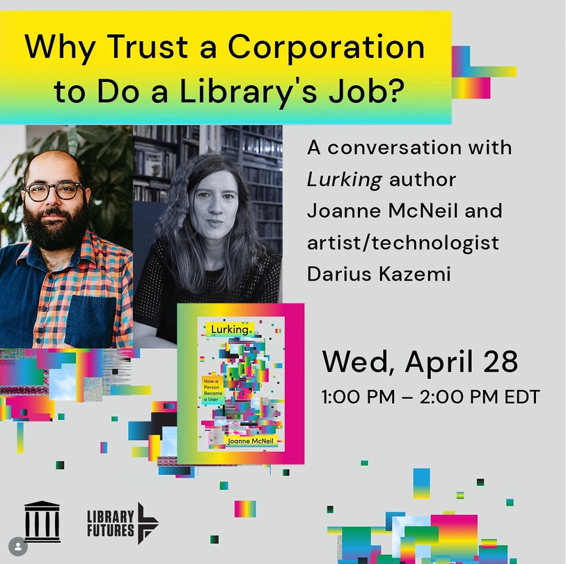 Why Trust a Corporation to Do a Library's Job? A conversation with Lurking author Joanne McNeil and artist/technologist Darius Kazemi / Wed, April 28 1-2 pm EDT / How a Person Became a User Book Cover/ headshots of two people / Internet Archive and Library Futures