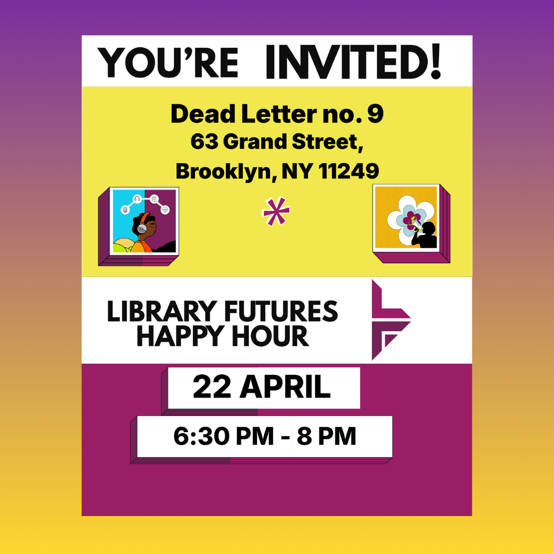 You're invited! Dead Letter no. 9, 63 Grand Street, Brooklyn, NY 12249 Library Futures Happy Hour April 22 6:30-8 pm 