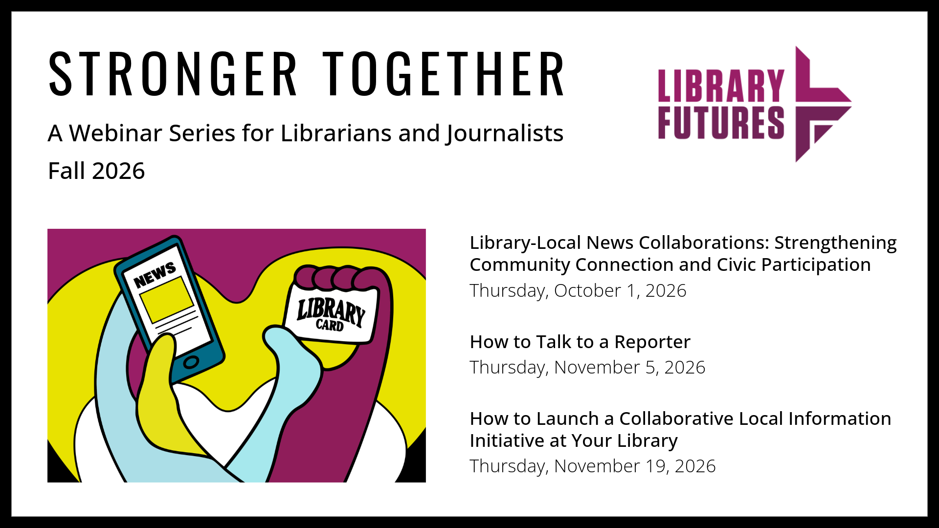 Stronger Together: A Webinar Series for Librarians and Journalists Fall 2026 / Library Futures / Library-Local News Collaborations: Strengthening Community Connection and Civic Participation Thursday, October 1, 2026 / How to Talk to a Reporter
Thursday, November 5, 2026 / How to Launch a Collaborative Local Information Initiative at Your Library / Thursday, November 19, 2026 / hands holding a smart phone with a news story and a library card
