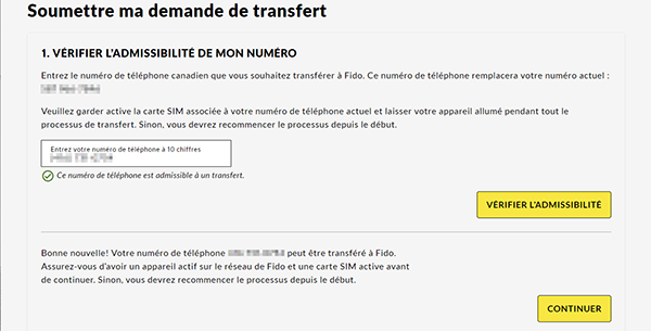 1. Vérifier l’admissibilité de mon numéro Entrez le numéro de téléphone canadien que vous souhaitez transférer chez Fido. Ce numéro de téléphone remplacera votre numéro actuel : [votre numéro temporaire].  Veuillez garder active la carte SIM associée à votre numéro de téléphone actuel et laisser votre appareil allumé pendant tout le processus de transfert. Sinon, vous devrez recommencer le processus depuis le début.  Entrez votre numéro de téléphone à 10 chiffres.  Ce numéro de téléphone est admissible à un transfert.  Vérifier l’admissibilité  Bonne nouvelle! Votre numéro de téléphone [le numéro à transférer] peut être transféré chez Fido. Assurez-vous d’avoir un appareil actif sur le réseau de Fido et une carte SIM active avant de continuer. Sinon, vous devrez recommencer le processus depuis le début.  Continuer