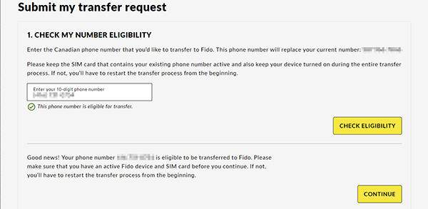 1. Check my number eligibility Enter the Canadian phone number that you’d like to transfer to Fido. This phone number will replace your number: [Your temporary number]  Please keep the SIM card that contains your existing phone number active and also keep your device turned on during the entire transfer process. If not, you’ll have to restart the transfer process from the beginning.  Enter your 10-digit phone number  This phone number is eligible for transfer.  Check Eligibility  Good news! Your phone number [The number you want to transfer] is eligible to be transferred to Fido. Please make sure that you have an active Fido device and SIM card before you continue. If not, you’ll have to restart the transfer process from the beginning.  Continue