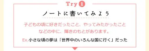 [Try1] ノートに書いてみよう：どもの頃に好きだったこと、やってみたかったことなどの中に、輝きのもとがあります。Ex. 小さな頃の夢は「世界中のいろんな国に行く」だった