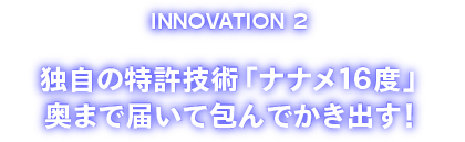 INOVATION2 独自の特許技術「ナナメ１６度」奥まで届いて包んでかき出す！