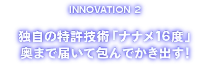 INOVATION2 独自の特許技術「ナナメ１６度」奥まで届いて包んでかき出す！