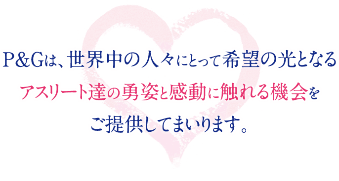 P＆Gは、世界中の人々にとって希望の光となるアスリート達の勇姿と感動に触れる機会をご提供してまいります。