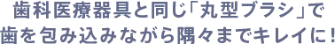 歯科医療器具と同じ「丸型ブラシ」で歯を包み込みながら隅々までキレイに！