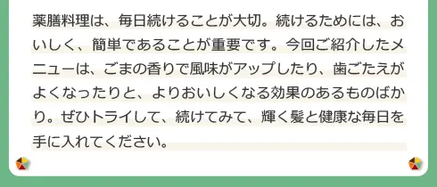 薬膳料理は、毎日続けることが大切。続けるためには、おいしく、簡単であることが重要です。今回ご紹介したメニューは、ごまの香りで風味がアップしたり、歯ごたえがよくなったりと、よりおいしくなる効果のあるものばかり。ぜひトライして、続けてみて、輝く髪と健康な毎日を手に入れてください。