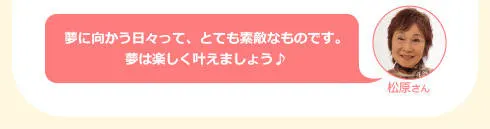 松原さん「に向かう日々って、とても素敵なものです。夢は楽しく叶えましょう♪」