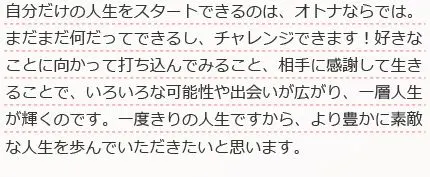 自分だけの人生をスタートできるのは、オトナならでは。まだまだ何だってできるし、チェレンジできます！好きなことに向かって打ち込んでみること、相手に感謝して生きることで、いろいろな可能性や出会いが広がり、一層人生が輝くのです。一度きりの人生ですから、より豊かに素敵な人生を歩んでいただきたいと思います。