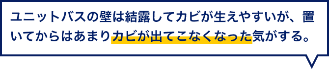 ユニットバスの壁は結露してカビが生えやすいが、置いてからはあまりカビが出てこなくなった気がする。