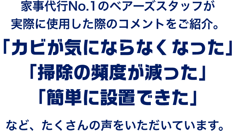 家事代行No.1のベアーズスタッフが実際に使用した際のコメントをご紹介。「カビが気にならなくなった」「掃除の頻度が減った」「簡単に設置できた」など、たくさんの声をいただいています。