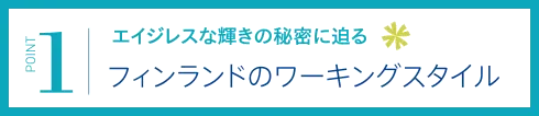 【POINT 1】エイジレスな輝きの秘密に迫る/フィンランドのワーキングスタイル