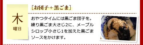 【木曜日】［お団子＋黒ごま］おやつタイムには黒ごま団子を。練り黒ごま大さじ2に、メープルシロップ小さじ1を加えた黒ごまソースをかけます。