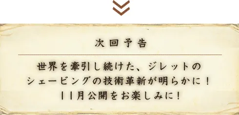 次回予告 世界を牽引し続けた、ジレットのシェービングの技術革新が明らかに！11月公開をお楽しみに！