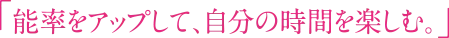 「能率をアップして、自分の時間を楽しむ。」