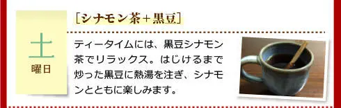 【土曜日】［シナモン茶＋黒豆］ティータイムには、黒豆シナモン茶でリラックス。はじけるまで炒った黒豆に熱湯を注ぎ、シナモンとともに楽しみます。