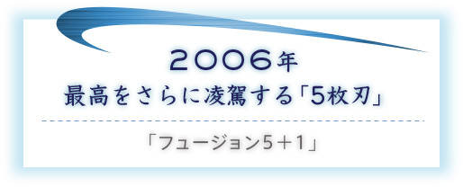 2006年 最高をさらに凌駕する「5枚刃」／「フュージョン5＋1」